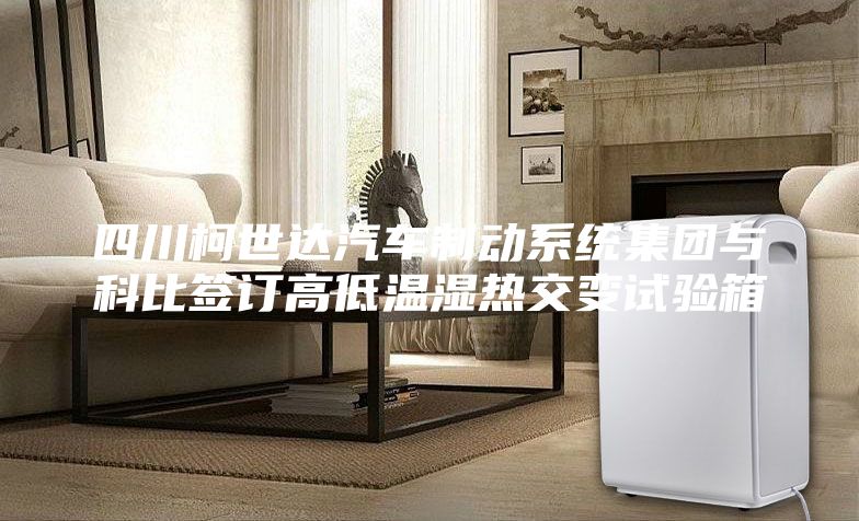 四川柯世达汽车制动系统集团与科比签订高低温湿热交变试验箱