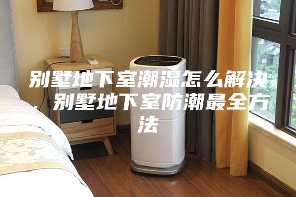 别墅地下室潮湿怎么解决，别墅地下室防潮最全方法